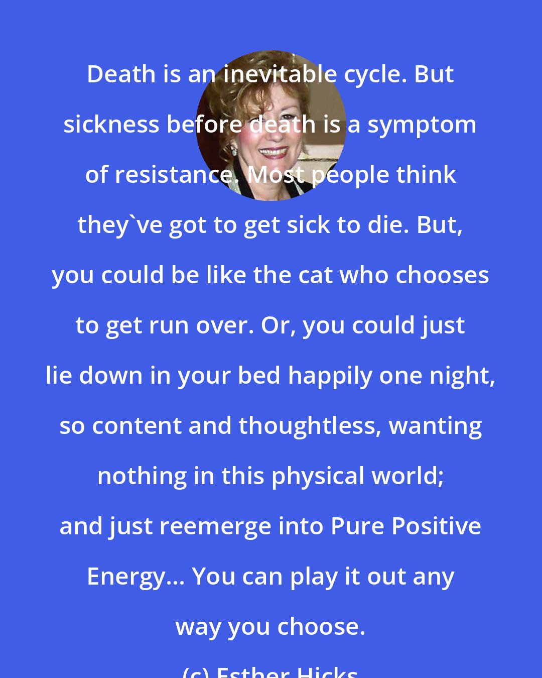 Esther Hicks: Death is an inevitable cycle. But sickness before death is a symptom of resistance. Most people think they've got to get sick to die. But, you could be like the cat who chooses to get run over. Or, you could just lie down in your bed happily one night, so content and thoughtless, wanting nothing in this physical world; and just reemerge into Pure Positive Energy... You can play it out any way you choose.