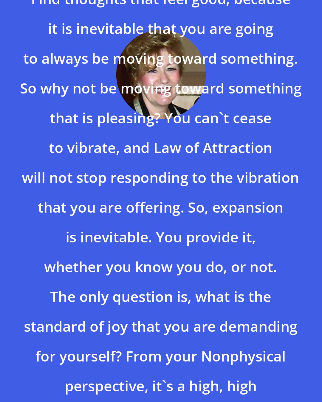 Esther Hicks: Find thoughts that feel good, because it is inevitable that you are going to always be moving toward something. So why not be moving toward something that is pleasing? You can't cease to vibrate, and Law of Attraction will not stop responding to the vibration that you are offering. So, expansion is inevitable. You provide it, whether you know you do, or not. The only question is, what is the standard of joy that you are demanding for yourself? From your Nonphysical perspective, it's a high, high standard.