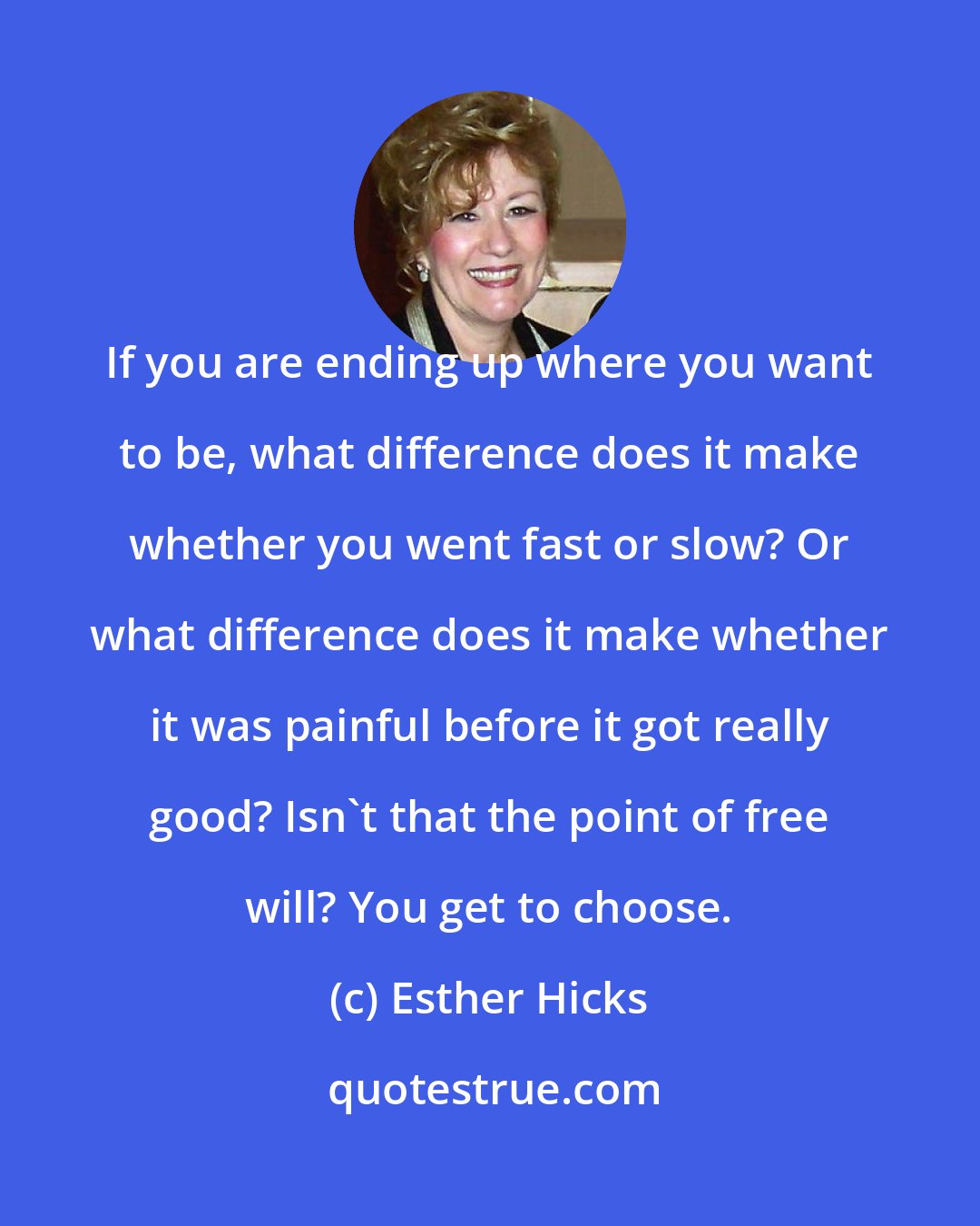 Esther Hicks: If you are ending up where you want to be, what difference does it make whether you went fast or slow? Or what difference does it make whether it was painful before it got really good? Isn't that the point of free will? You get to choose.