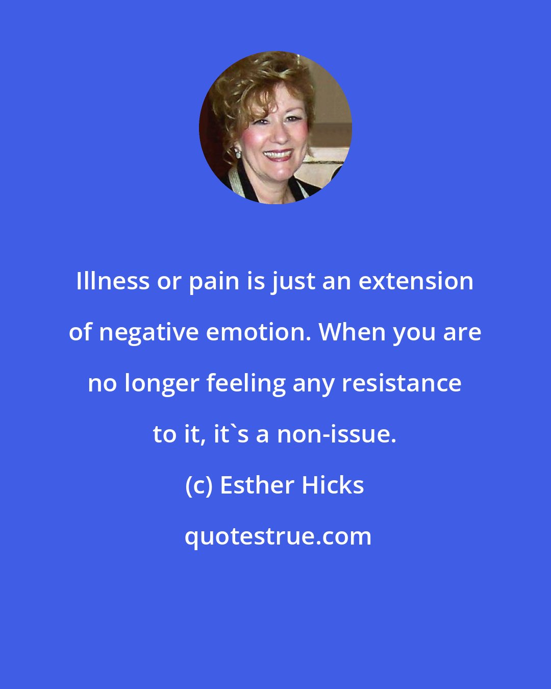 Esther Hicks: Illness or pain is just an extension of negative emotion. When you are no longer feeling any resistance to it, it's a non-issue.