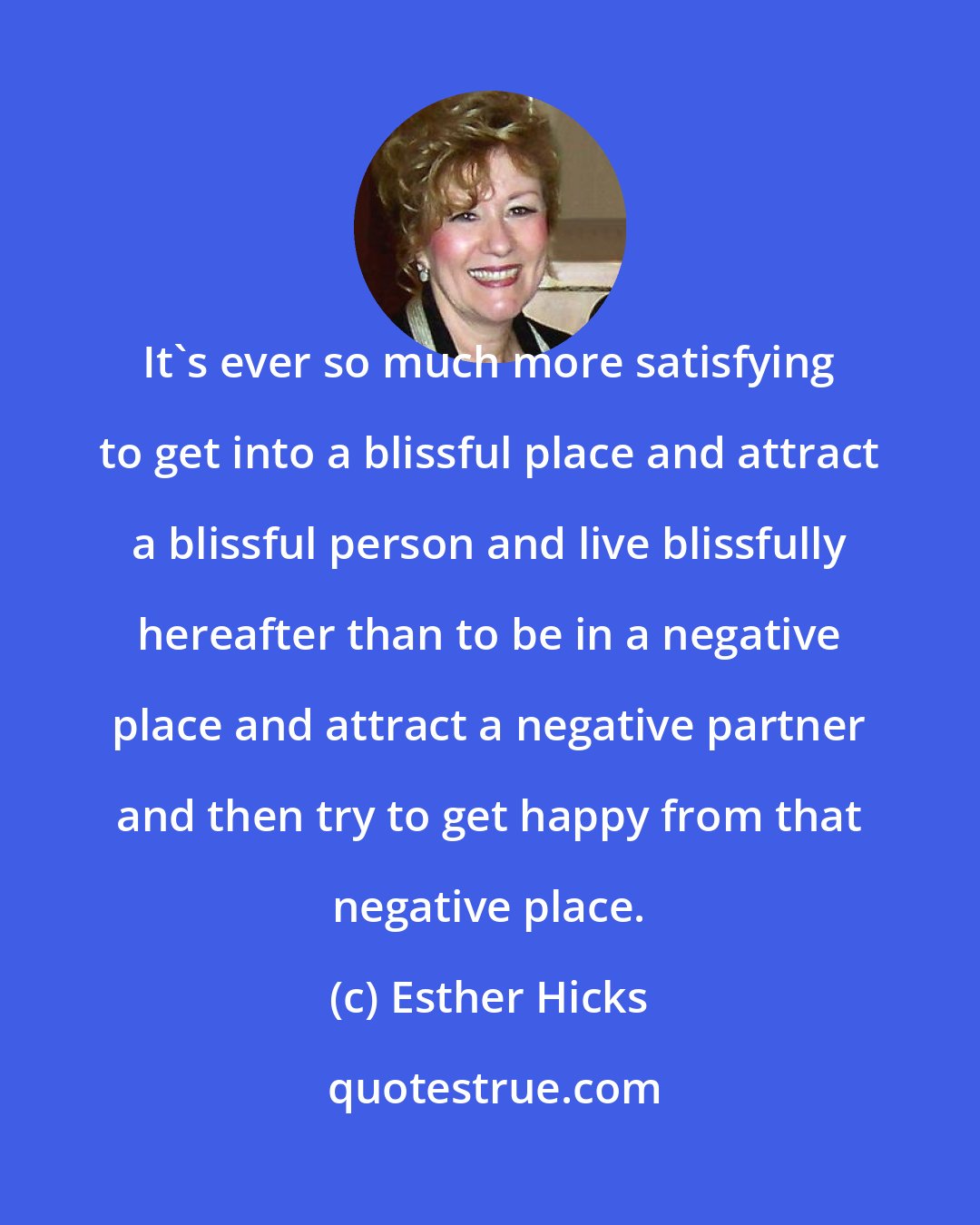 Esther Hicks: It's ever so much more satisfying to get into a blissful place and attract a blissful person and live blissfully hereafter than to be in a negative place and attract a negative partner and then try to get happy from that negative place.