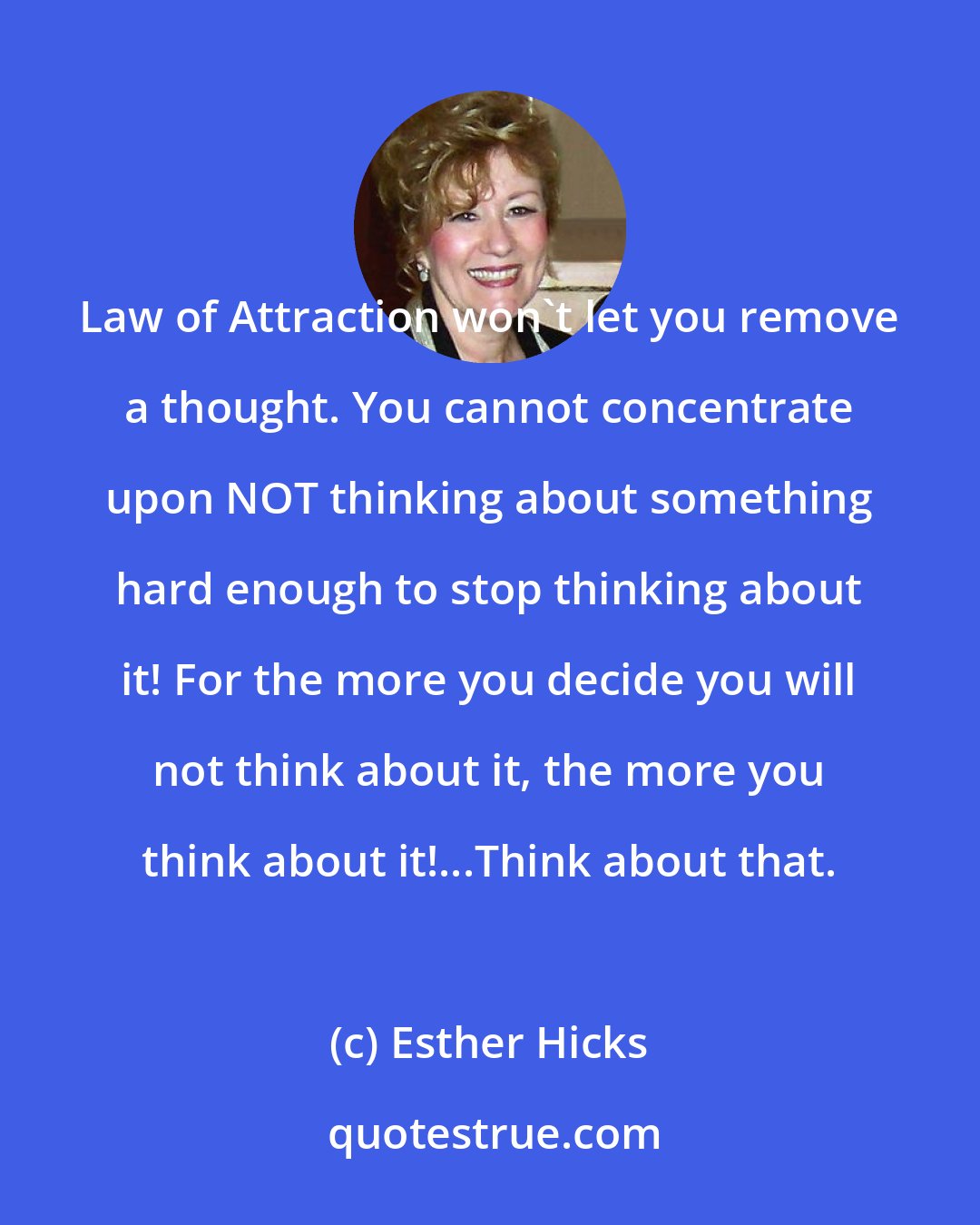 Esther Hicks: Law of Attraction won't let you remove a thought. You cannot concentrate upon NOT thinking about something hard enough to stop thinking about it! For the more you decide you will not think about it, the more you think about it!...Think about that.