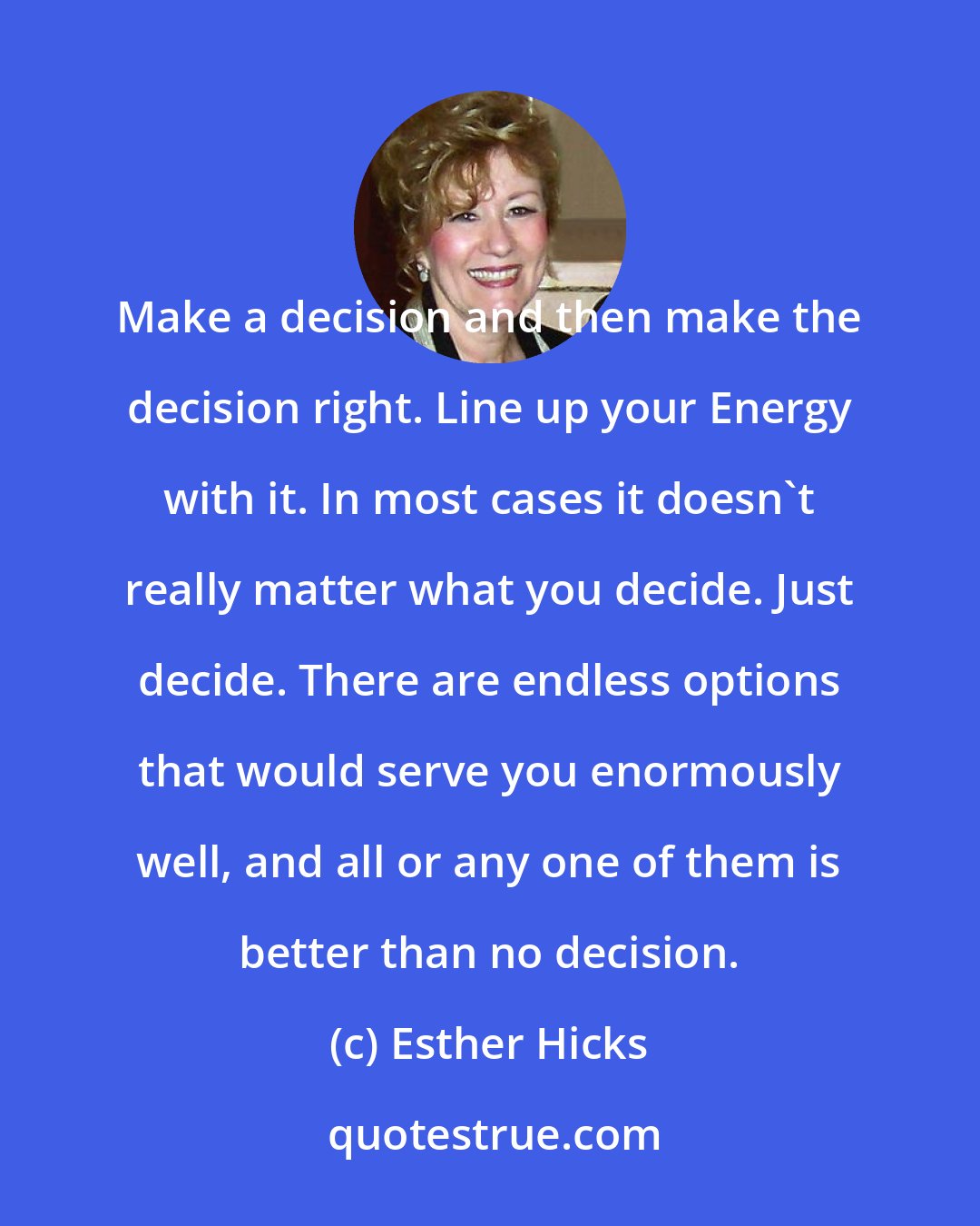 Esther Hicks: Make a decision and then make the decision right. Line up your Energy with it. In most cases it doesn't really matter what you decide. Just decide. There are endless options that would serve you enormously well, and all or any one of them is better than no decision.