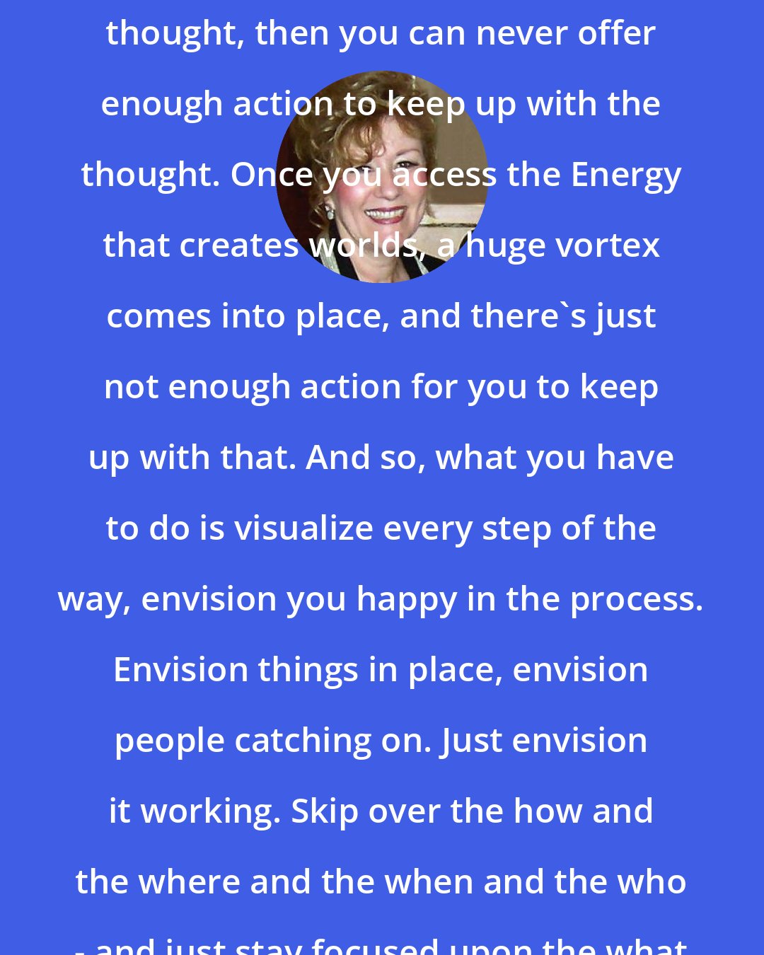 Esther Hicks: Once you start deliberately offering thought, then you can never offer enough action to keep up with the thought. Once you access the Energy that creates worlds, a huge vortex comes into place, and there's just not enough action for you to keep up with that. And so, what you have to do is visualize every step of the way, envision you happy in the process. Envision things in place, envision people catching on. Just envision it working. Skip over the how and the where and the when and the who - and just stay focused upon the what and the why. Abraham