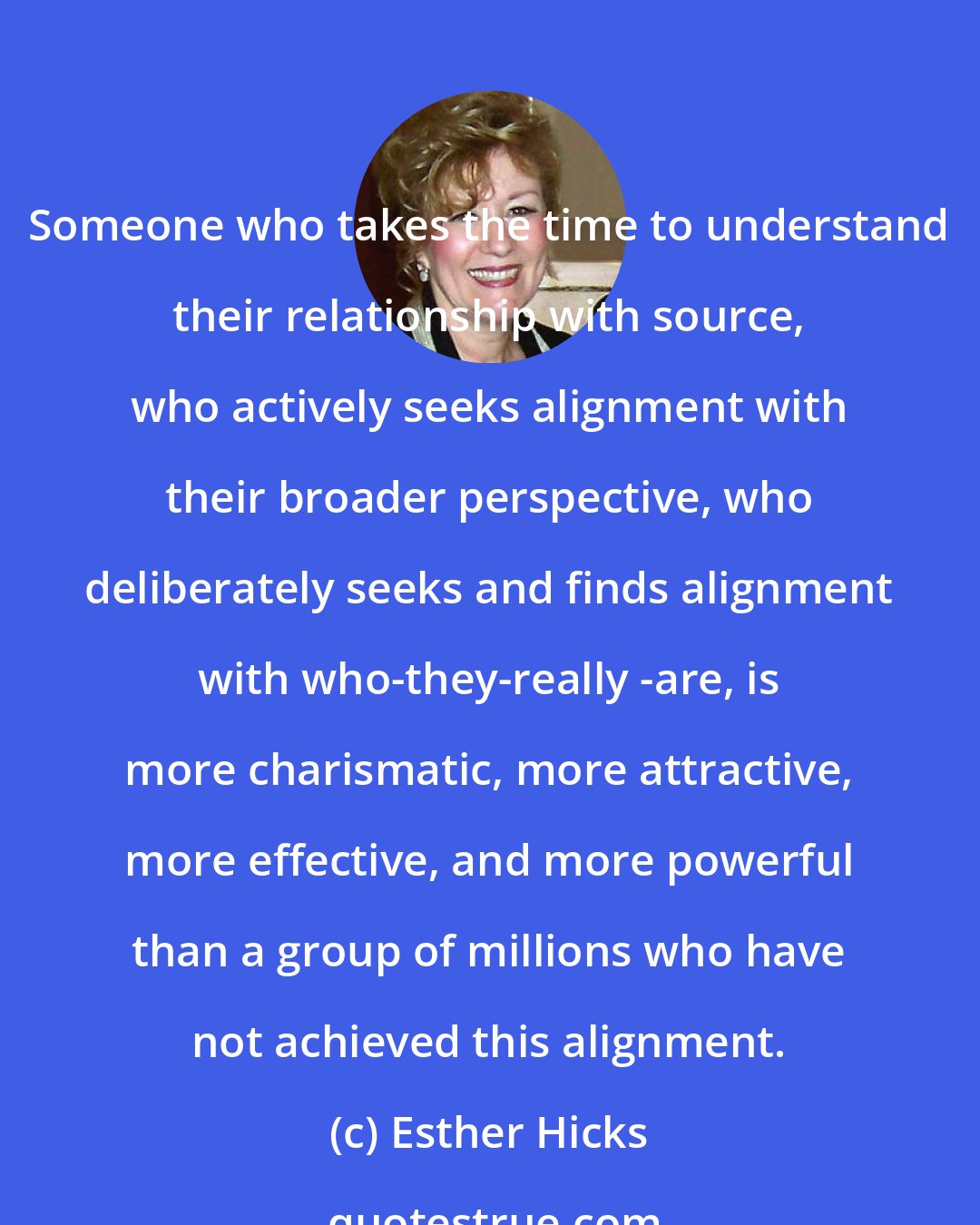 Esther Hicks: Someone who takes the time to understand their relationship with source, who actively seeks alignment with their broader perspective, who deliberately seeks and finds alignment with who-they-really -are, is more charismatic, more attractive, more effective, and more powerful than a group of millions who have not achieved this alignment.