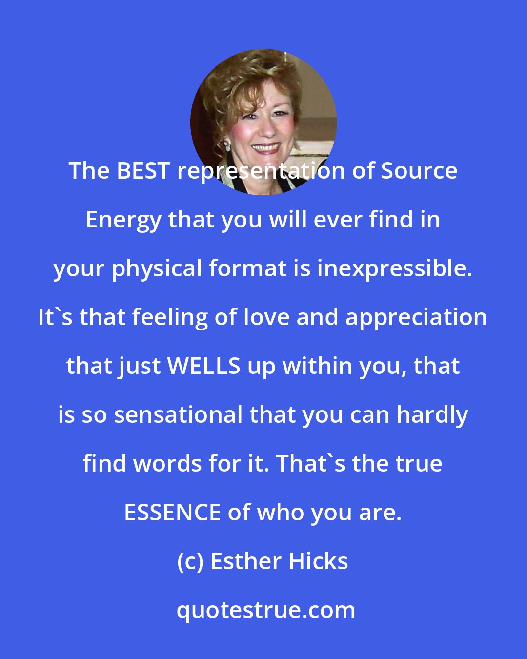 Esther Hicks: The BEST representation of Source Energy that you will ever find in your physical format is inexpressible. It's that feeling of love and appreciation that just WELLS up within you, that is so sensational that you can hardly find words for it. That's the true ESSENCE of who you are.