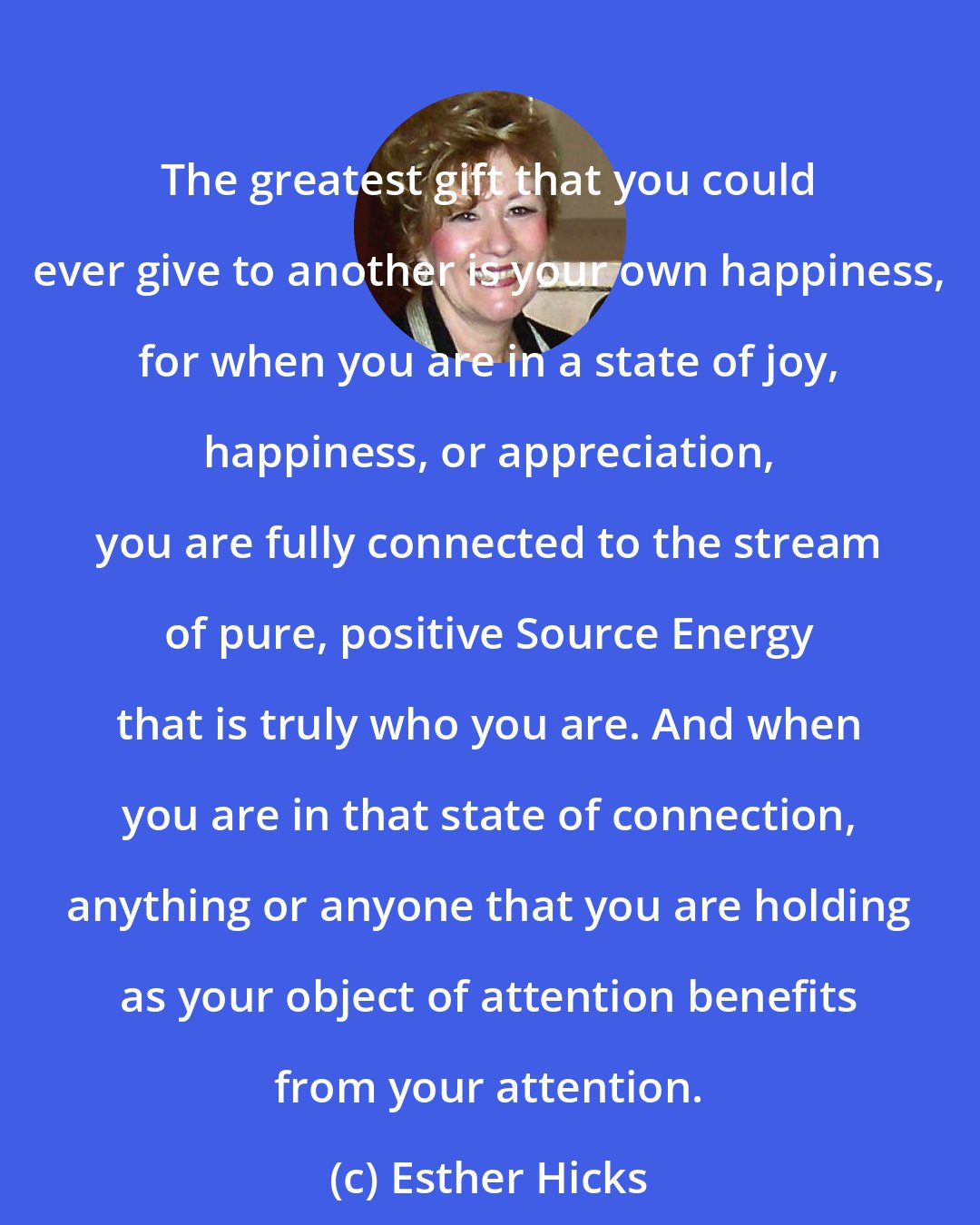 Esther Hicks: The greatest gift that you could ever give to another is your own happiness, for when you are in a state of joy, happiness, or appreciation, you are fully connected to the stream of pure, positive Source Energy that is truly who you are. And when you are in that state of connection, anything or anyone that you are holding as your object of attention benefits from your attention.