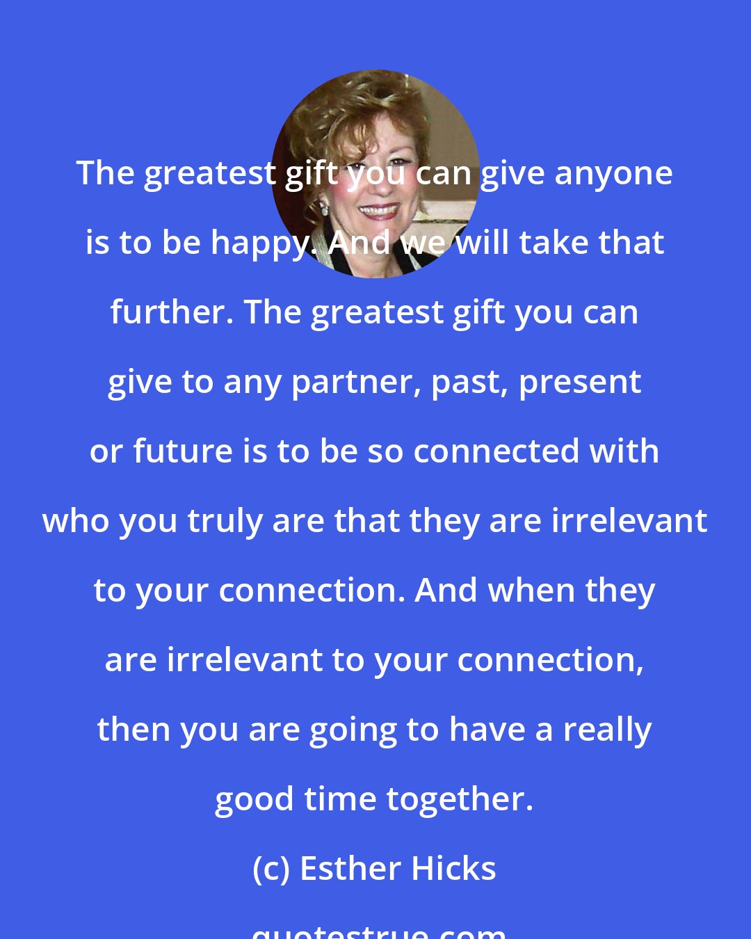 Esther Hicks: The greatest gift you can give anyone is to be happy. And we will take that further. The greatest gift you can give to any partner, past, present or future is to be so connected with who you truly are that they are irrelevant to your connection. And when they are irrelevant to your connection, then you are going to have a really good time together.