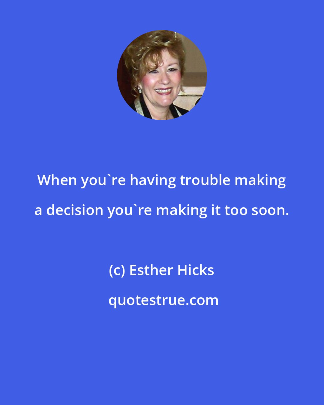 Esther Hicks: When you're having trouble making a decision you're making it too soon.