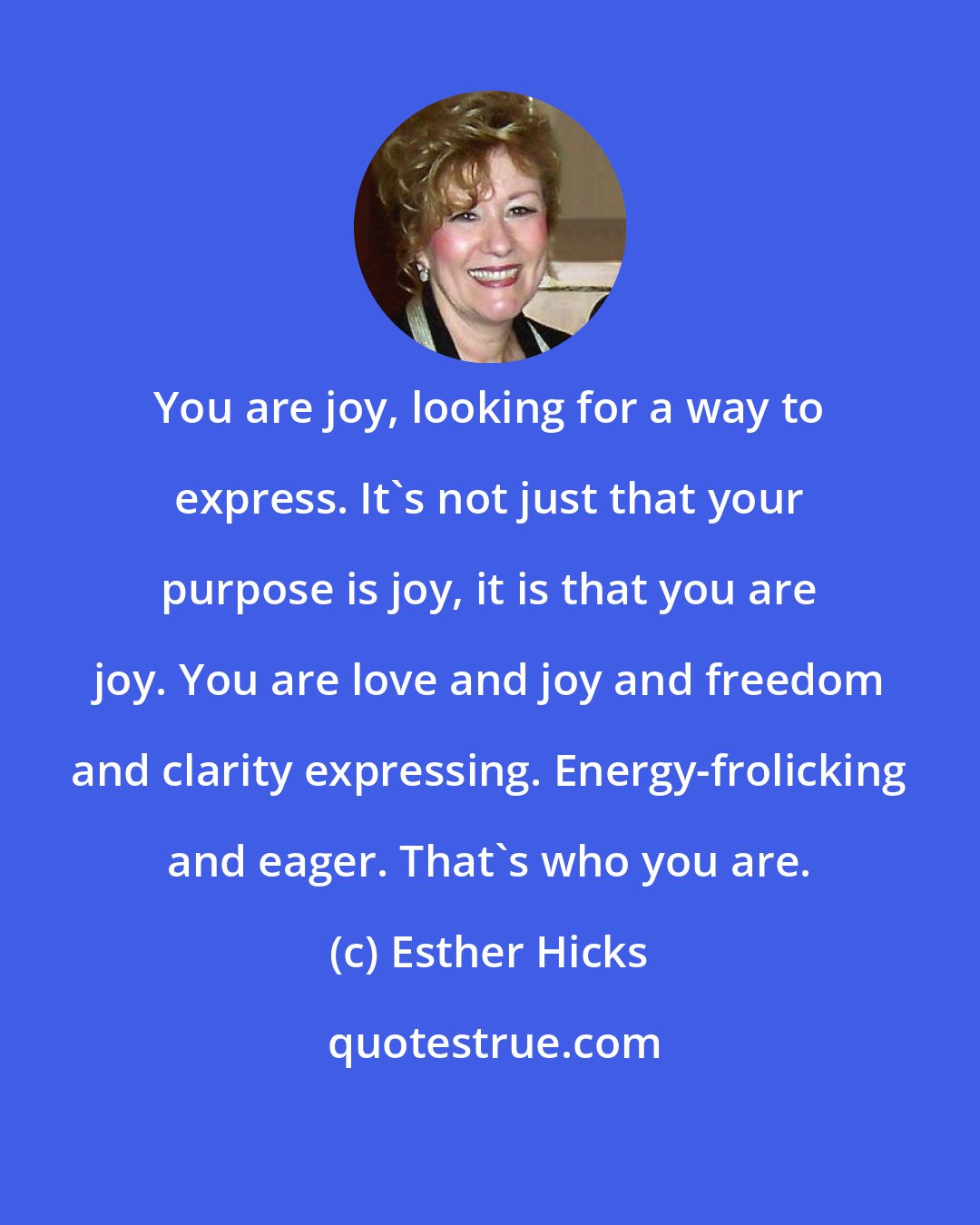 Esther Hicks: You are joy, looking for a way to express. It's not just that your purpose is joy, it is that you are joy. You are love and joy and freedom and clarity expressing. Energy-frolicking and eager. That's who you are.