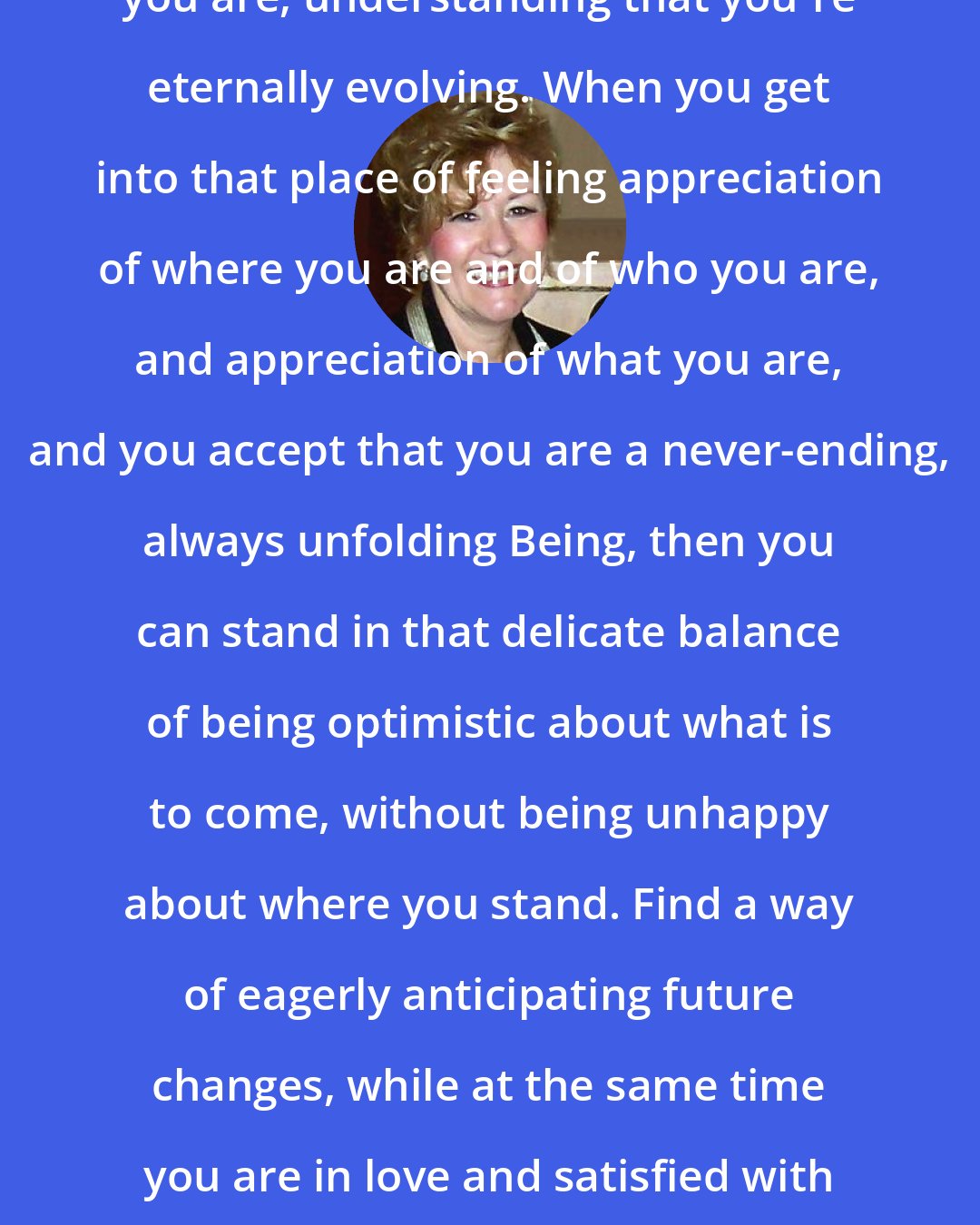 Esther Hicks: You can be fully satisfied with where you are, understanding that you're eternally evolving. When you get into that place of feeling appreciation of where you are and of who you are, and appreciation of what you are, and you accept that you are a never-ending, always unfolding Being, then you can stand in that delicate balance of being optimistic about what is to come, without being unhappy about where you stand. Find a way of eagerly anticipating future changes, while at the same time you are in love and satisfied with who, what, where and how you be.