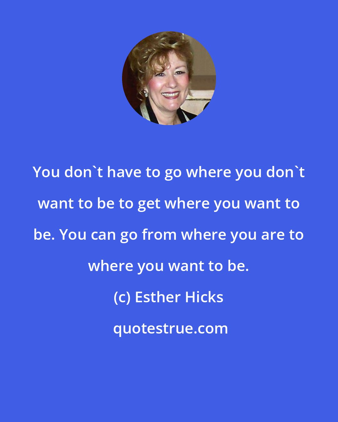 Esther Hicks: You don't have to go where you don't want to be to get where you want to be. You can go from where you are to where you want to be.