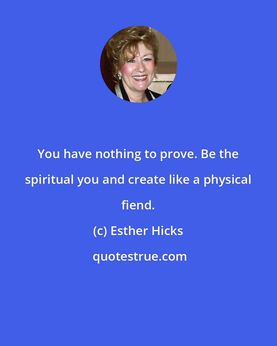 Esther Hicks: You have nothing to prove. Be the spiritual you and create like a physical fiend.