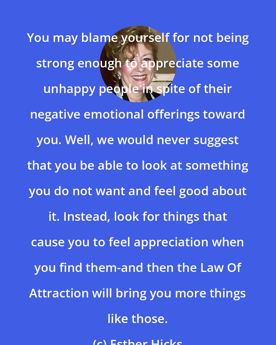 Esther Hicks: You may blame yourself for not being strong enough to appreciate some unhappy people in spite of their negative emotional offerings toward you. Well, we would never suggest that you be able to look at something you do not want and feel good about it. Instead, look for things that cause you to feel appreciation when you find them-and then the Law Of Attraction will bring you more things like those.