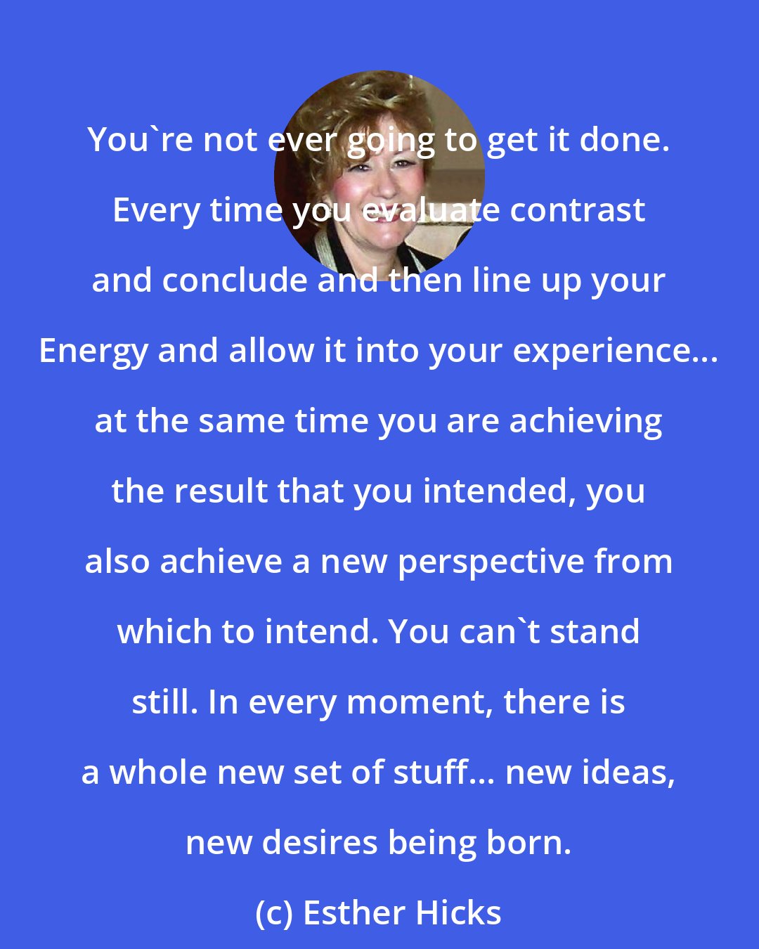 Esther Hicks: You're not ever going to get it done. Every time you evaluate contrast and conclude and then line up your Energy and allow it into your experience... at the same time you are achieving the result that you intended, you also achieve a new perspective from which to intend. You can't stand still. In every moment, there is a whole new set of stuff... new ideas, new desires being born.