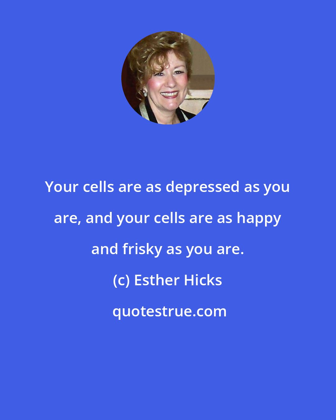 Esther Hicks: Your cells are as depressed as you are, and your cells are as happy and frisky as you are.