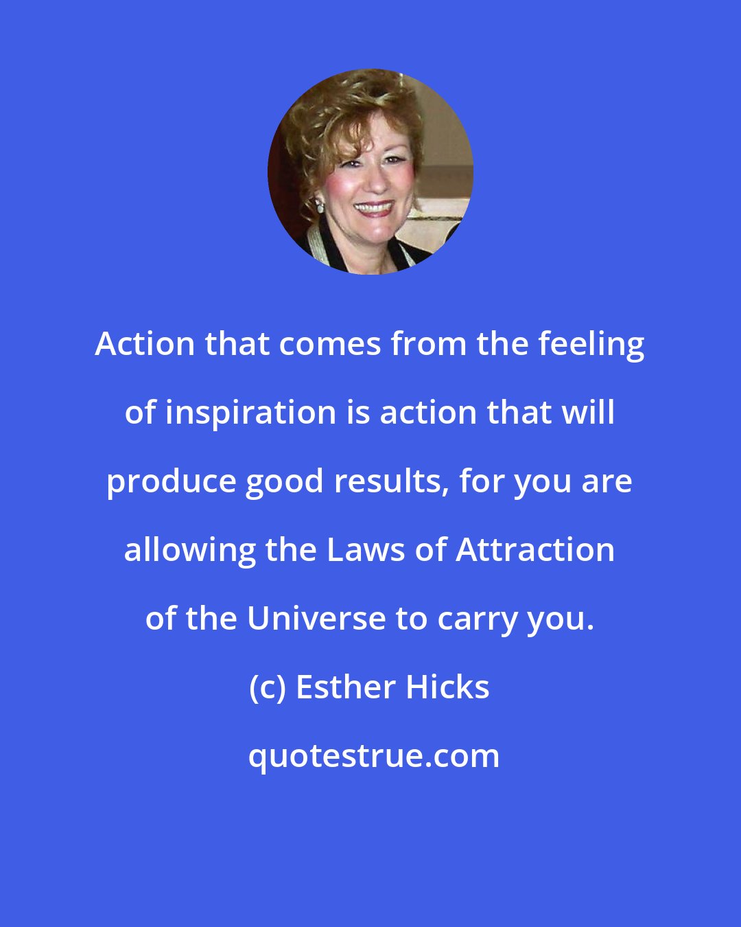 Esther Hicks: Action that comes from the feeling of inspiration is action that will produce good results, for you are allowing the Laws of Attraction of the Universe to carry you.