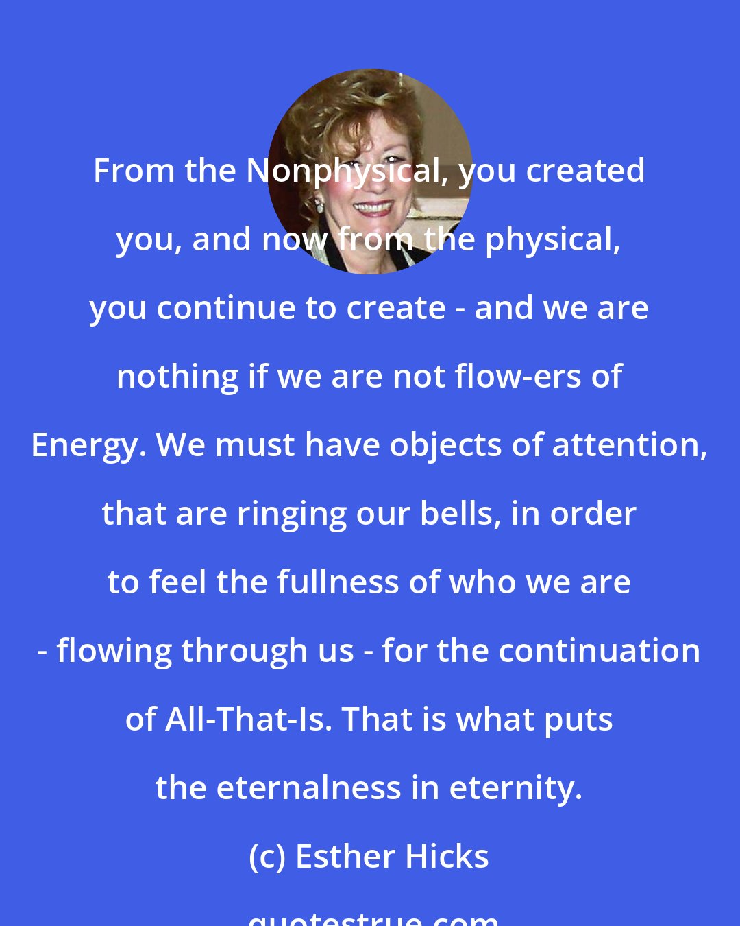 Esther Hicks: From the Nonphysical, you created you, and now from the physical, you continue to create - and we are nothing if we are not flow-ers of Energy. We must have objects of attention, that are ringing our bells, in order to feel the fullness of who we are - flowing through us - for the continuation of All-That-Is. That is what puts the eternalness in eternity.