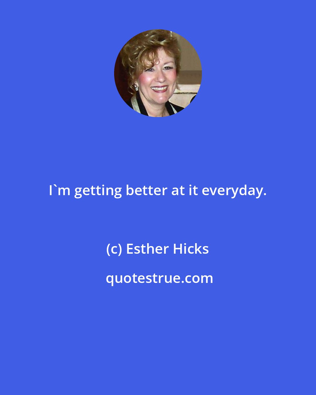 Esther Hicks: I'm getting better at it everyday.