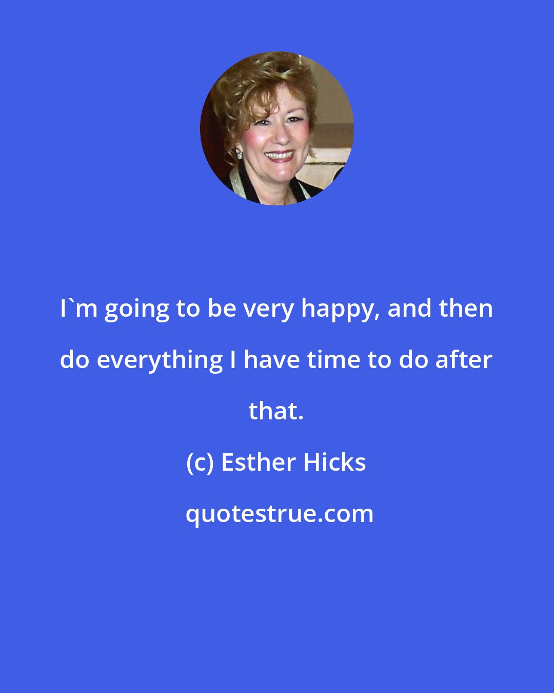 Esther Hicks: I'm going to be very happy, and then do everything I have time to do after that.