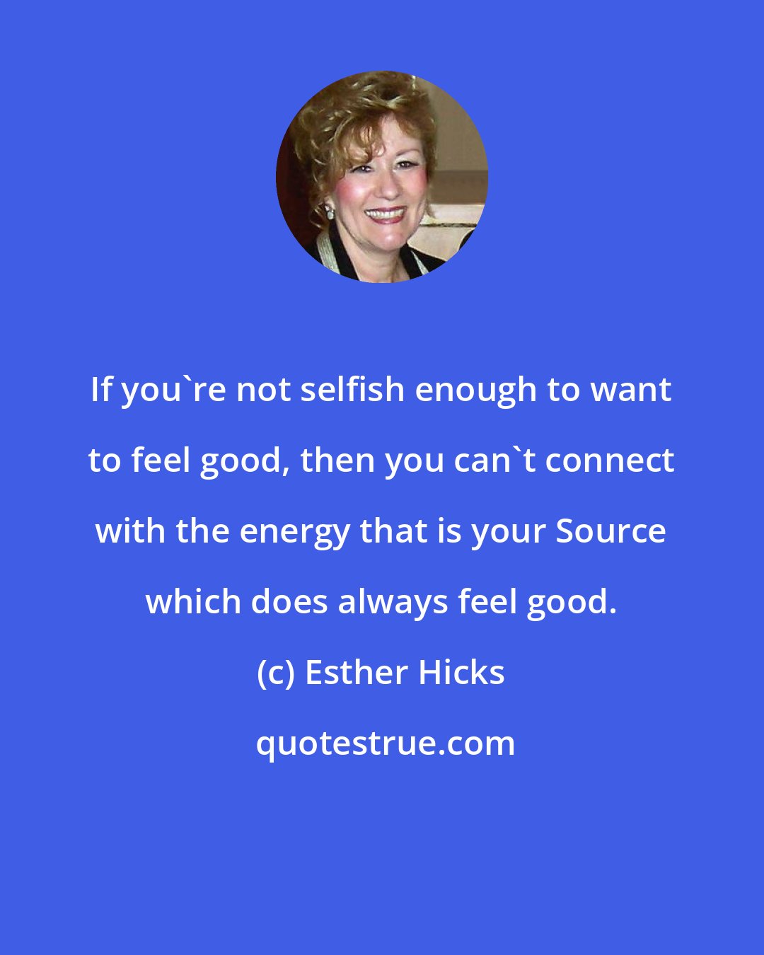 Esther Hicks: If you're not selfish enough to want to feel good, then you can't connect with the energy that is your Source which does always feel good.