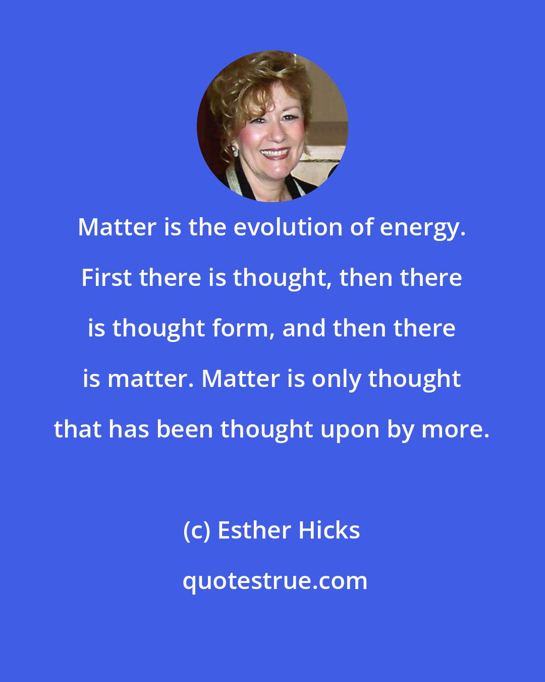 Esther Hicks: Matter is the evolution of energy. First there is thought, then there is thought form, and then there is matter. Matter is only thought that has been thought upon by more.