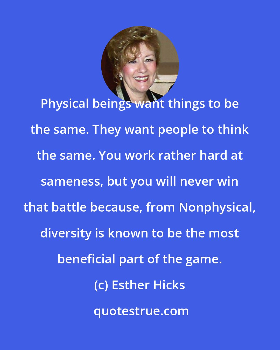 Esther Hicks: Physical beings want things to be the same. They want people to think the same. You work rather hard at sameness, but you will never win that battle because, from Nonphysical, diversity is known to be the most beneficial part of the game.