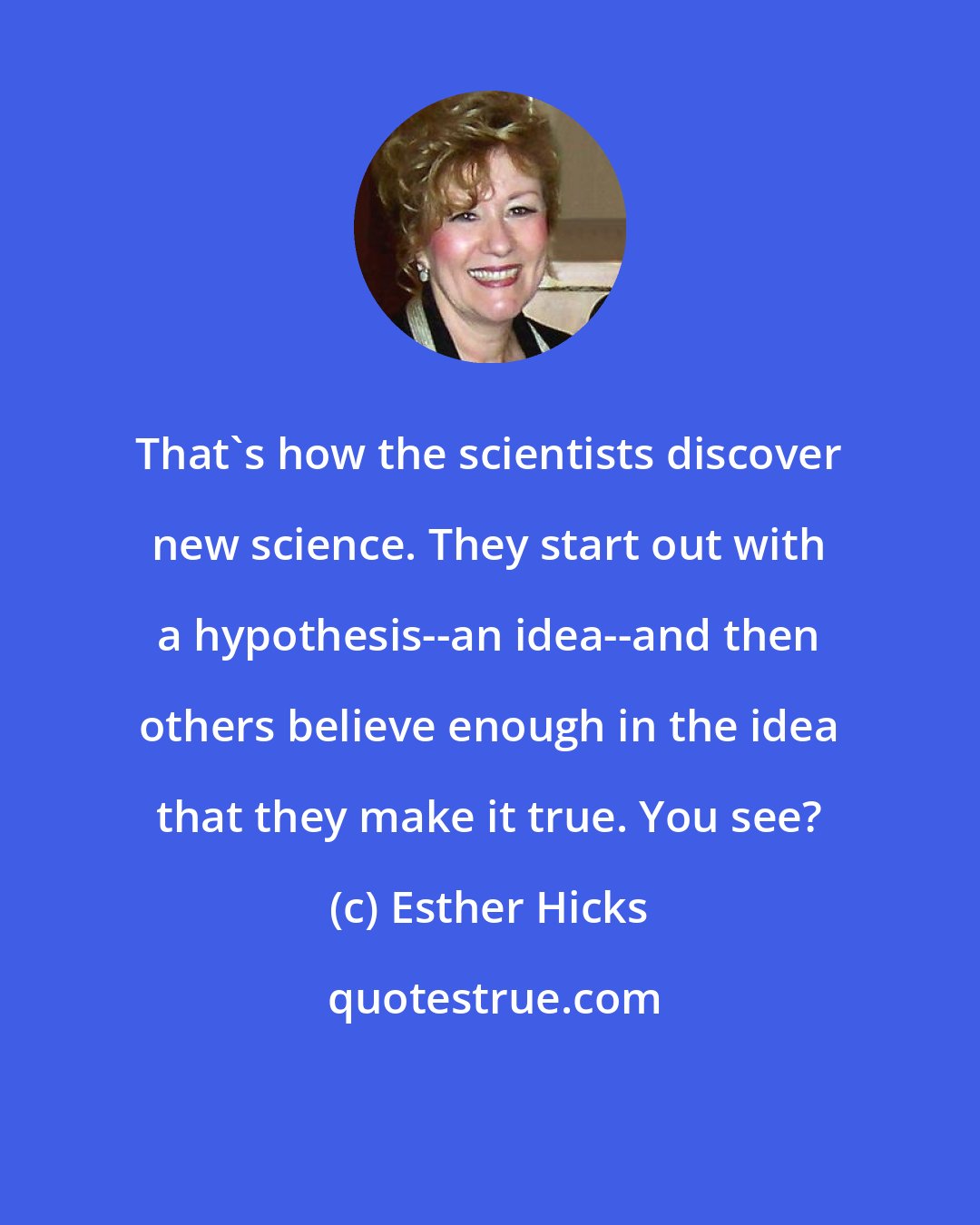 Esther Hicks: That's how the scientists discover new science. They start out with a hypothesis--an idea--and then others believe enough in the idea that they make it true. You see?