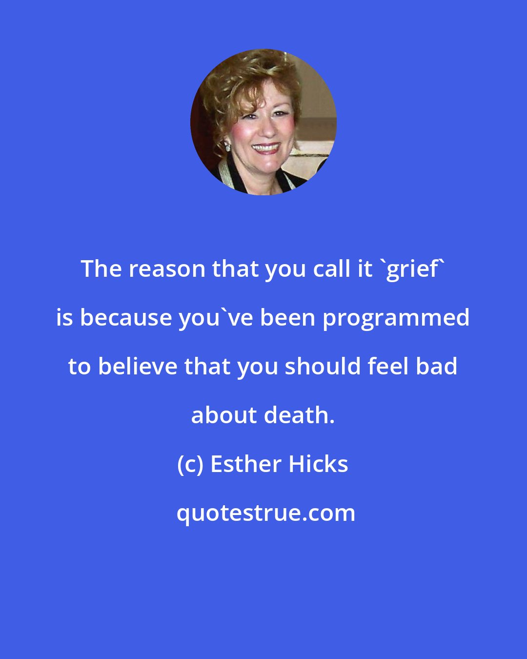 Esther Hicks: The reason that you call it 'grief' is because you've been programmed to believe that you should feel bad about death.