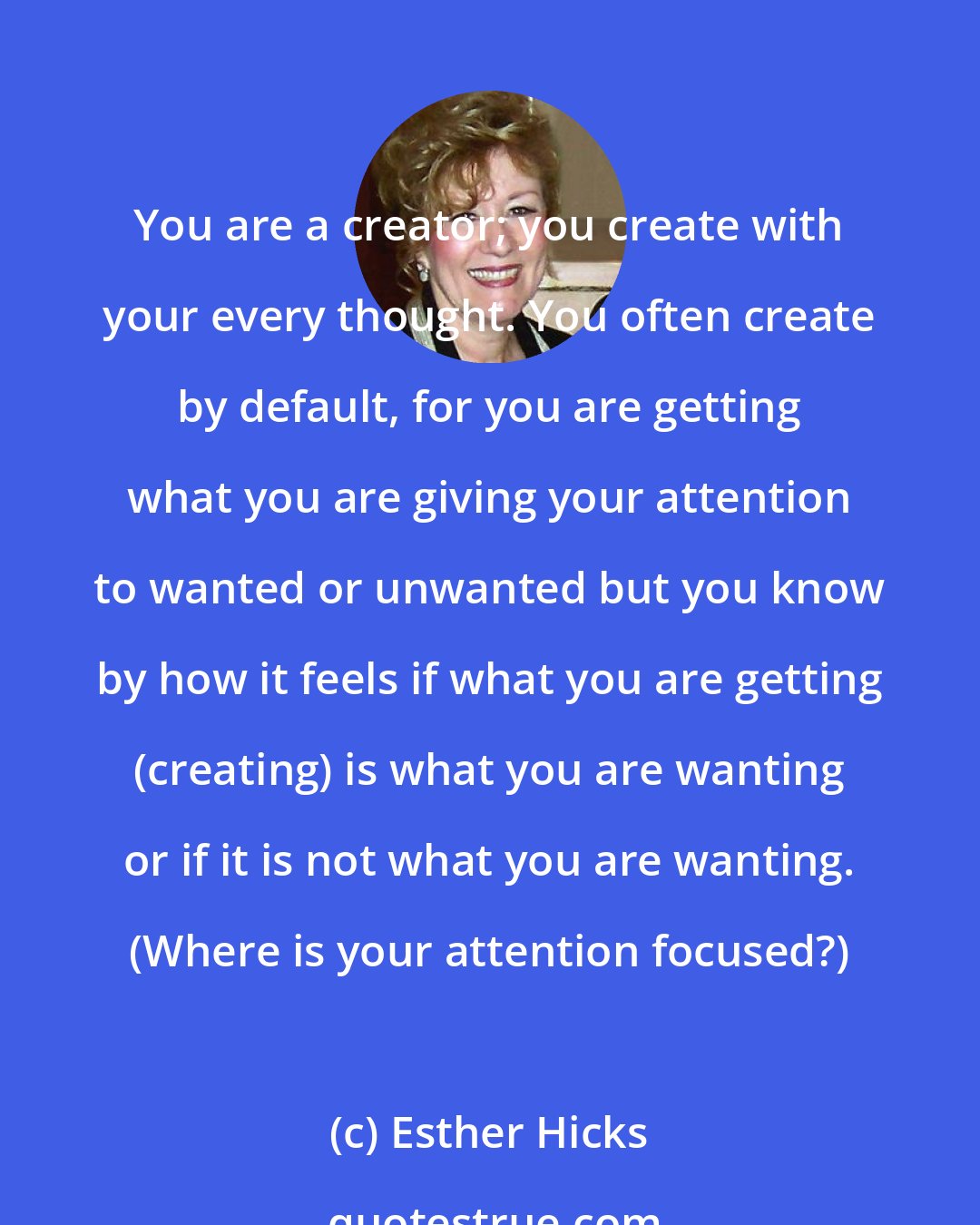 Esther Hicks: You are a creator; you create with your every thought. You often create by default, for you are getting what you are giving your attention to wanted or unwanted but you know by how it feels if what you are getting (creating) is what you are wanting or if it is not what you are wanting. (Where is your attention focused?)