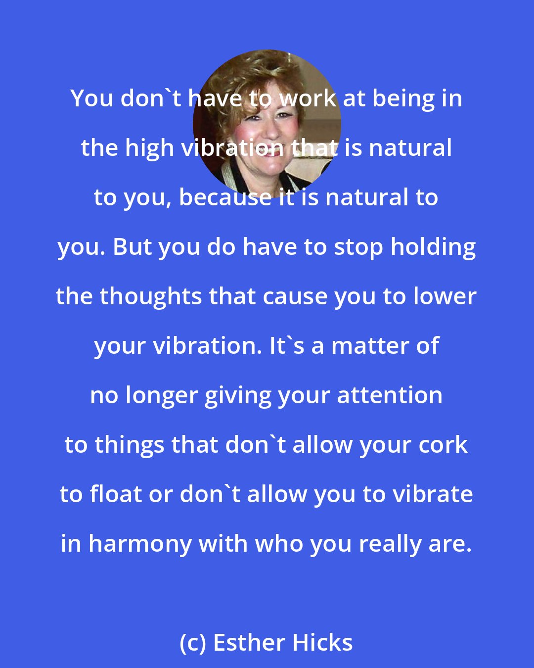 Esther Hicks: You don't have to work at being in the high vibration that is natural to you, because it is natural to you. But you do have to stop holding the thoughts that cause you to lower your vibration. It's a matter of no longer giving your attention to things that don't allow your cork to float or don't allow you to vibrate in harmony with who you really are.