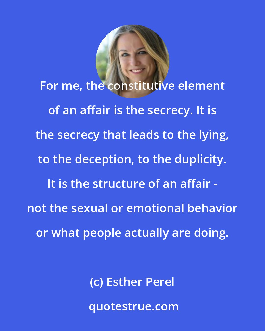 Esther Perel: For me, the constitutive element of an affair is the secrecy. It is the secrecy that leads to the lying, to the deception, to the duplicity. It is the structure of an affair - not the sexual or emotional behavior or what people actually are doing.
