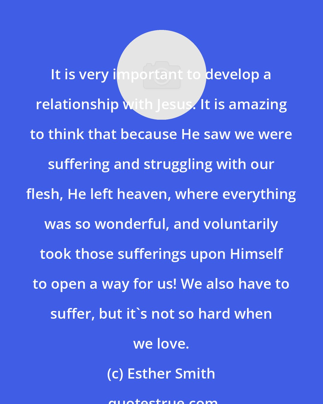 Esther Smith: It is very important to develop a relationship with Jesus. It is amazing to think that because He saw we were suffering and struggling with our flesh, He left heaven, where everything was so wonderful, and voluntarily took those sufferings upon Himself to open a way for us! We also have to suffer, but it's not so hard when we love.