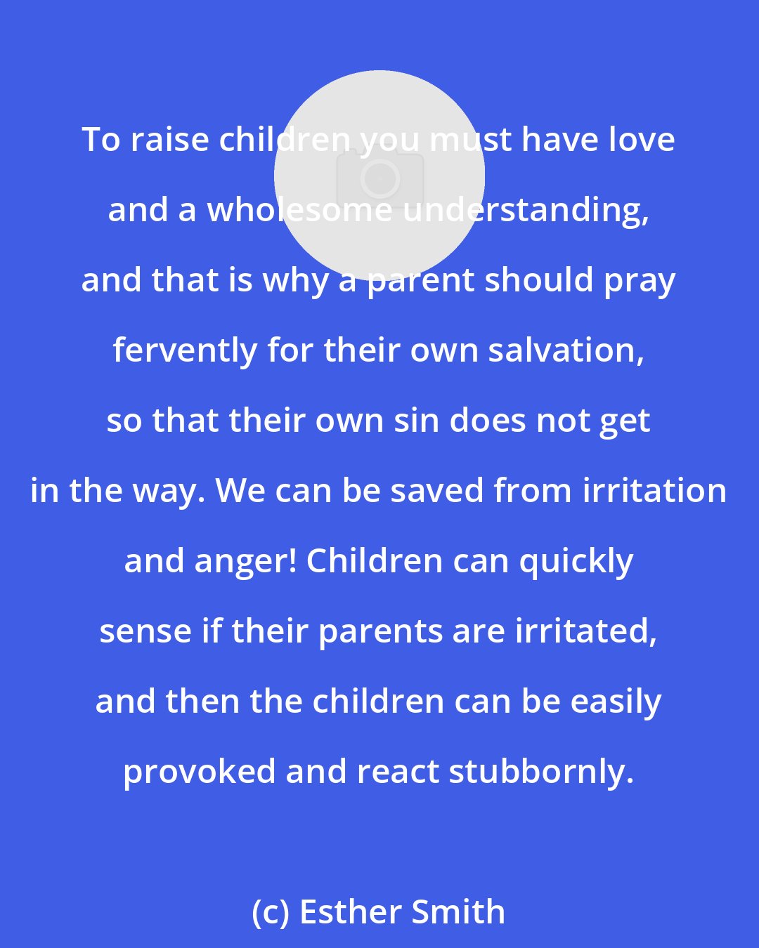 Esther Smith: To raise children you must have love and a wholesome understanding, and that is why a parent should pray fervently for their own salvation, so that their own sin does not get in the way. We can be saved from irritation and anger! Children can quickly sense if their parents are irritated, and then the children can be easily provoked and react stubbornly.