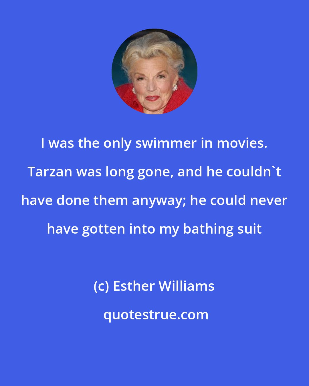 Esther Williams: I was the only swimmer in movies. Tarzan was long gone, and he couldn't have done them anyway; he could never have gotten into my bathing suit