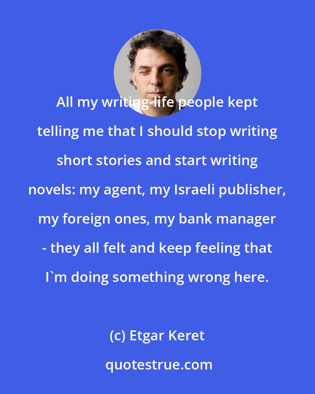 Etgar Keret: All my writing-life people kept telling me that I should stop writing short stories and start writing novels: my agent, my Israeli publisher, my foreign ones, my bank manager - they all felt and keep feeling that I'm doing something wrong here.