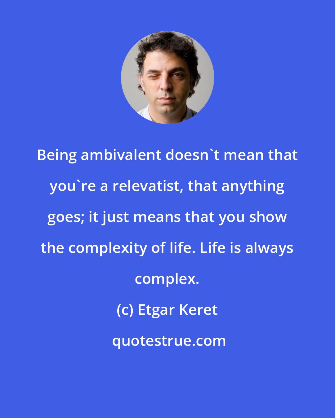 Etgar Keret: Being ambivalent doesn't mean that you're a relevatist, that anything goes; it just means that you show the complexity of life. Life is always complex.