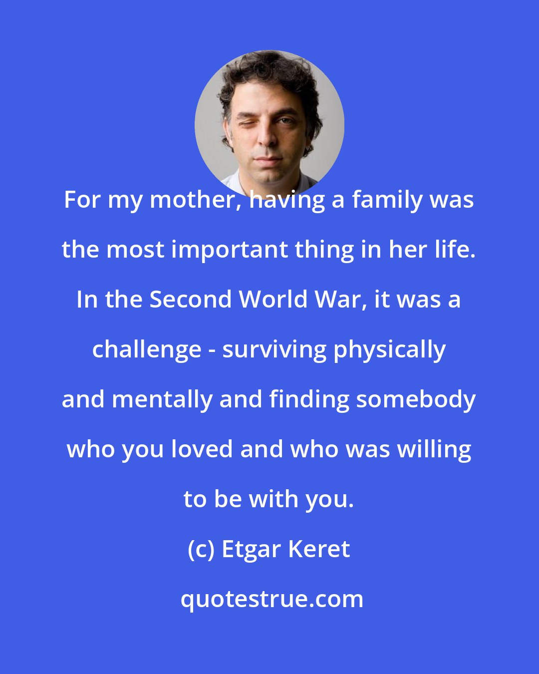 Etgar Keret: For my mother, having a family was the most important thing in her life. In the Second World War, it was a challenge - surviving physically and mentally and finding somebody who you loved and who was willing to be with you.