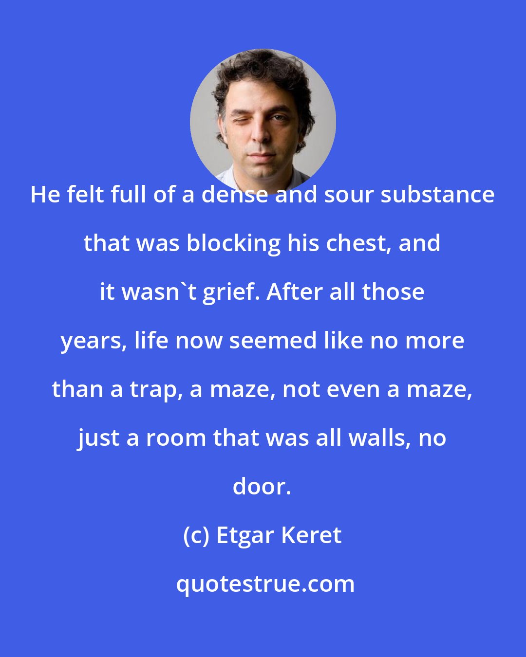 Etgar Keret: He felt full of a dense and sour substance that was blocking his chest, and it wasn't grief. After all those years, life now seemed like no more than a trap, a maze, not even a maze, just a room that was all walls, no door.