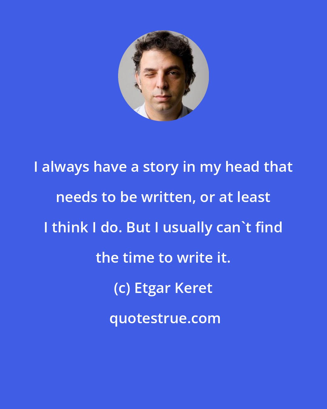 Etgar Keret: I always have a story in my head that needs to be written, or at least I think I do. But I usually can't find the time to write it.