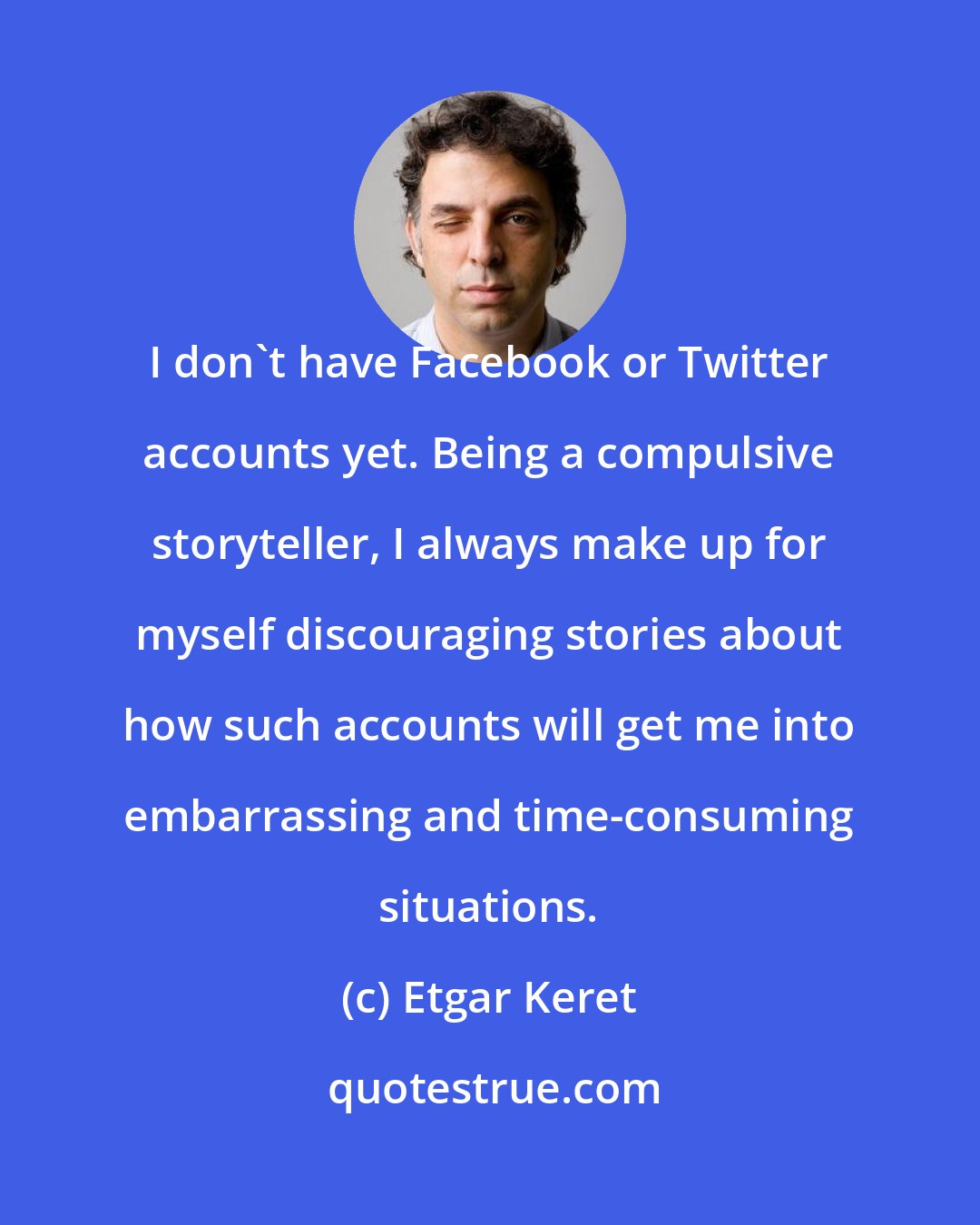 Etgar Keret: I don't have Facebook or Twitter accounts yet. Being a compulsive storyteller, I always make up for myself discouraging stories about how such accounts will get me into embarrassing and time-consuming situations.