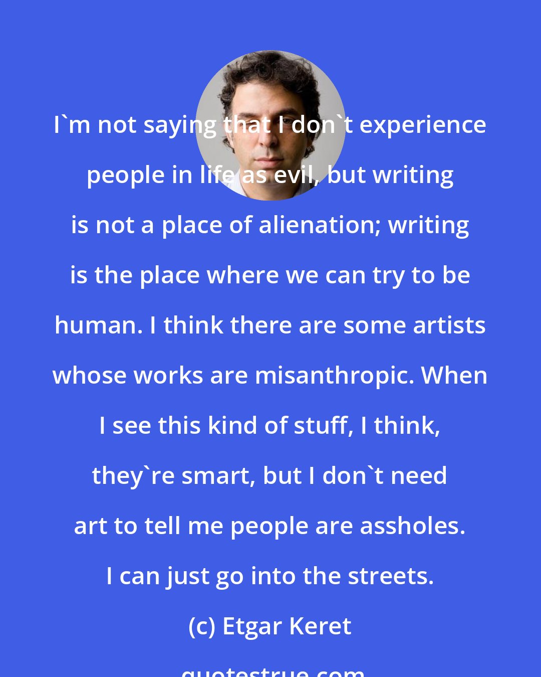 Etgar Keret: I'm not saying that I don't experience people in life as evil, but writing is not a place of alienation; writing is the place where we can try to be human. I think there are some artists whose works are misanthropic. When I see this kind of stuff, I think, they're smart, but I don't need art to tell me people are assholes. I can just go into the streets.