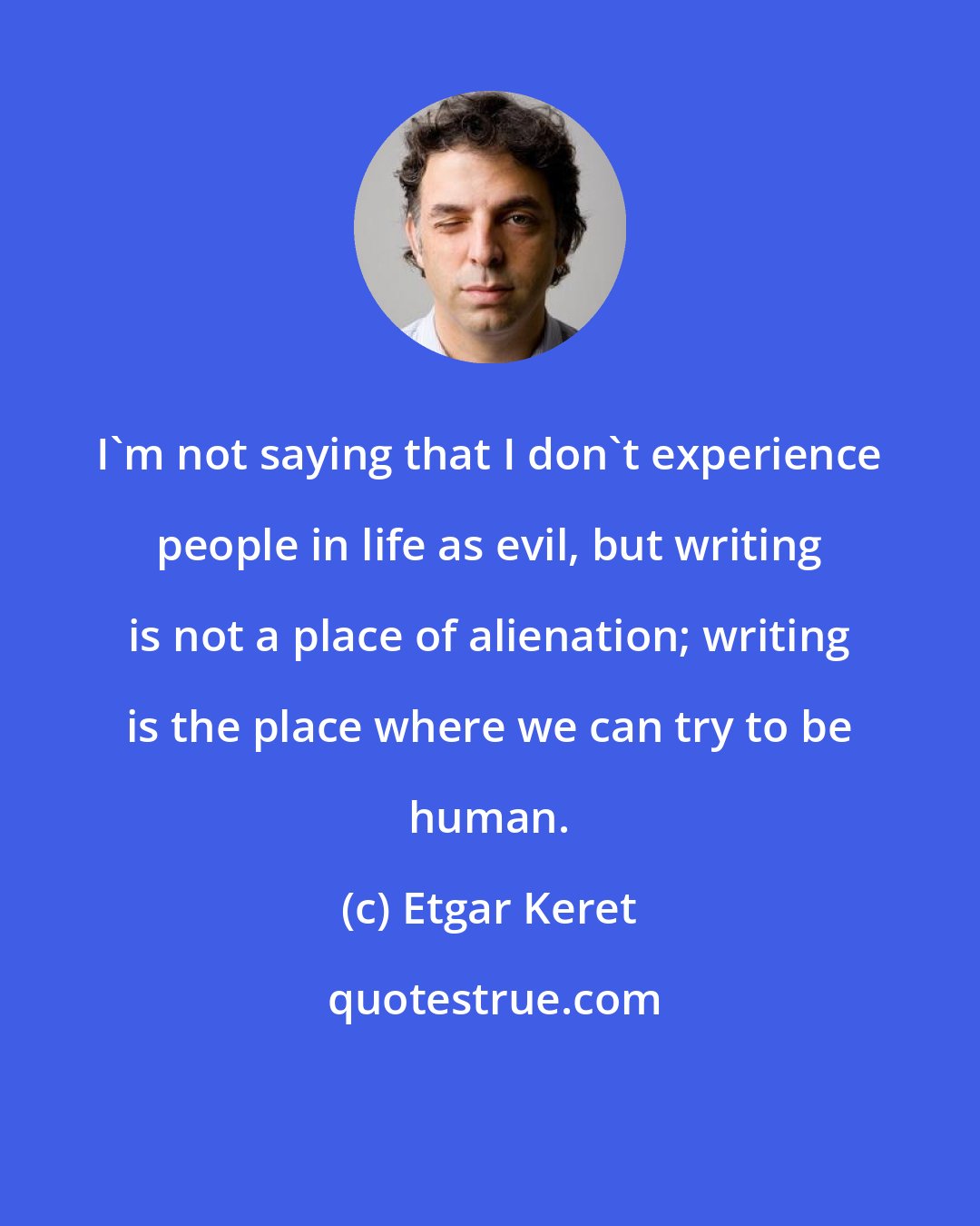 Etgar Keret: I'm not saying that I don't experience people in life as evil, but writing is not a place of alienation; writing is the place where we can try to be human.