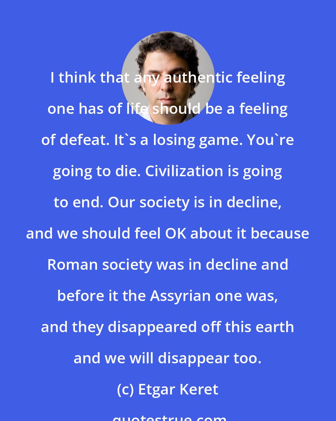 Etgar Keret: I think that any authentic feeling one has of life should be a feeling of defeat. It's a losing game. You're going to die. Civilization is going to end. Our society is in decline, and we should feel OK about it because Roman society was in decline and before it the Assyrian one was, and they disappeared off this earth and we will disappear too.