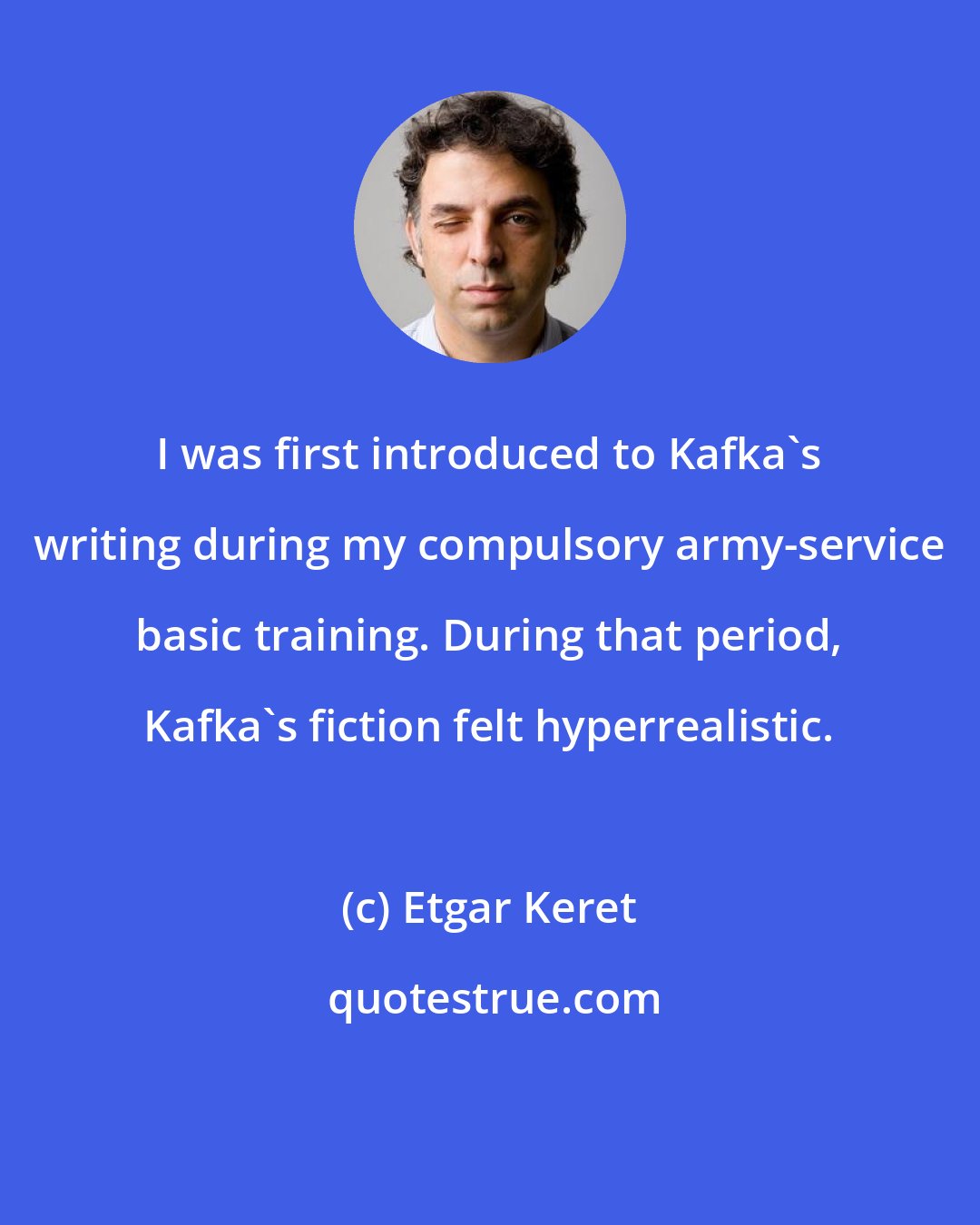 Etgar Keret: I was first introduced to Kafka's writing during my compulsory army-service basic training. During that period, Kafka's fiction felt hyperrealistic.