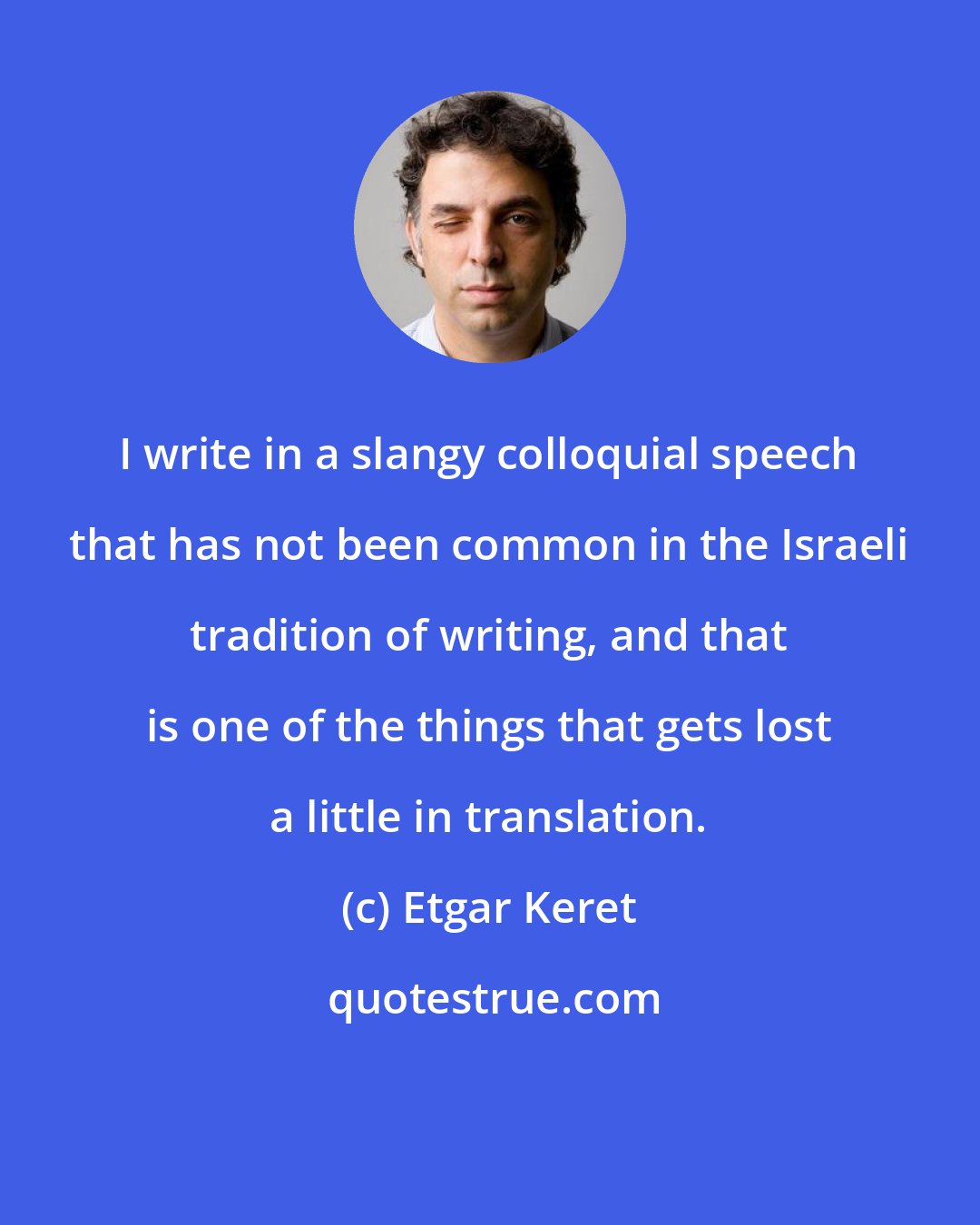 Etgar Keret: I write in a slangy colloquial speech that has not been common in the Israeli tradition of writing, and that is one of the things that gets lost a little in translation.