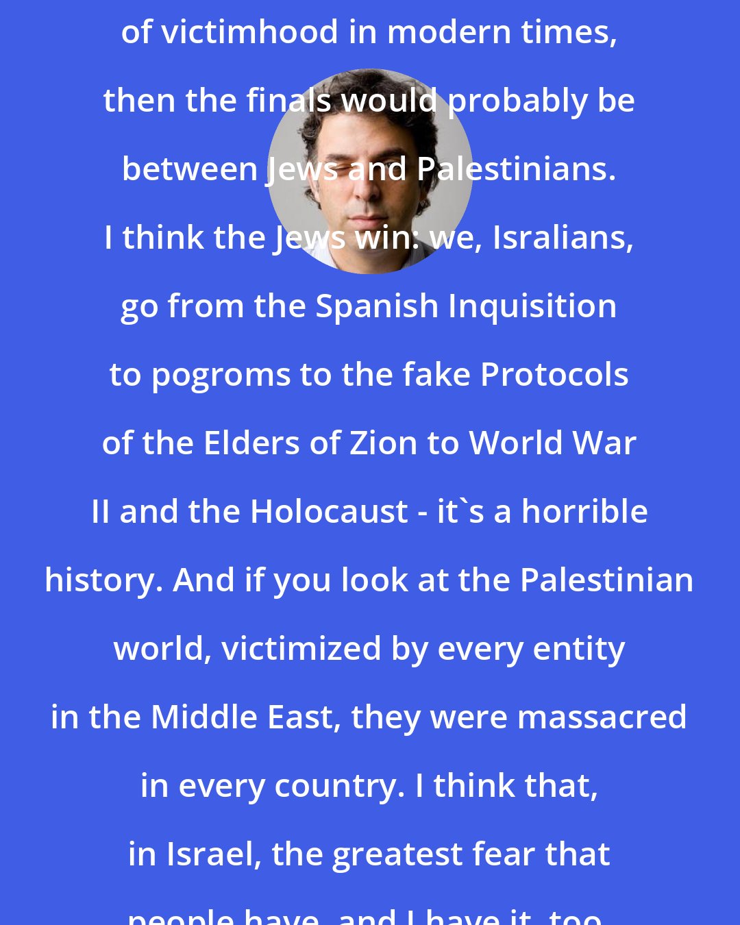 Etgar Keret: If you were to do the world championship of victimhood in modern times, then the finals would probably be between Jews and Palestinians. I think the Jews win: we, Isralians, go from the Spanish Inquisition to pogroms to the fake Protocols of the Elders of Zion to World War II and the Holocaust - it's a horrible history. And if you look at the Palestinian world, victimized by every entity in the Middle East, they were massacred in every country. I think that, in Israel, the greatest fear that people have, and I have it, too, is this fear of genocide.