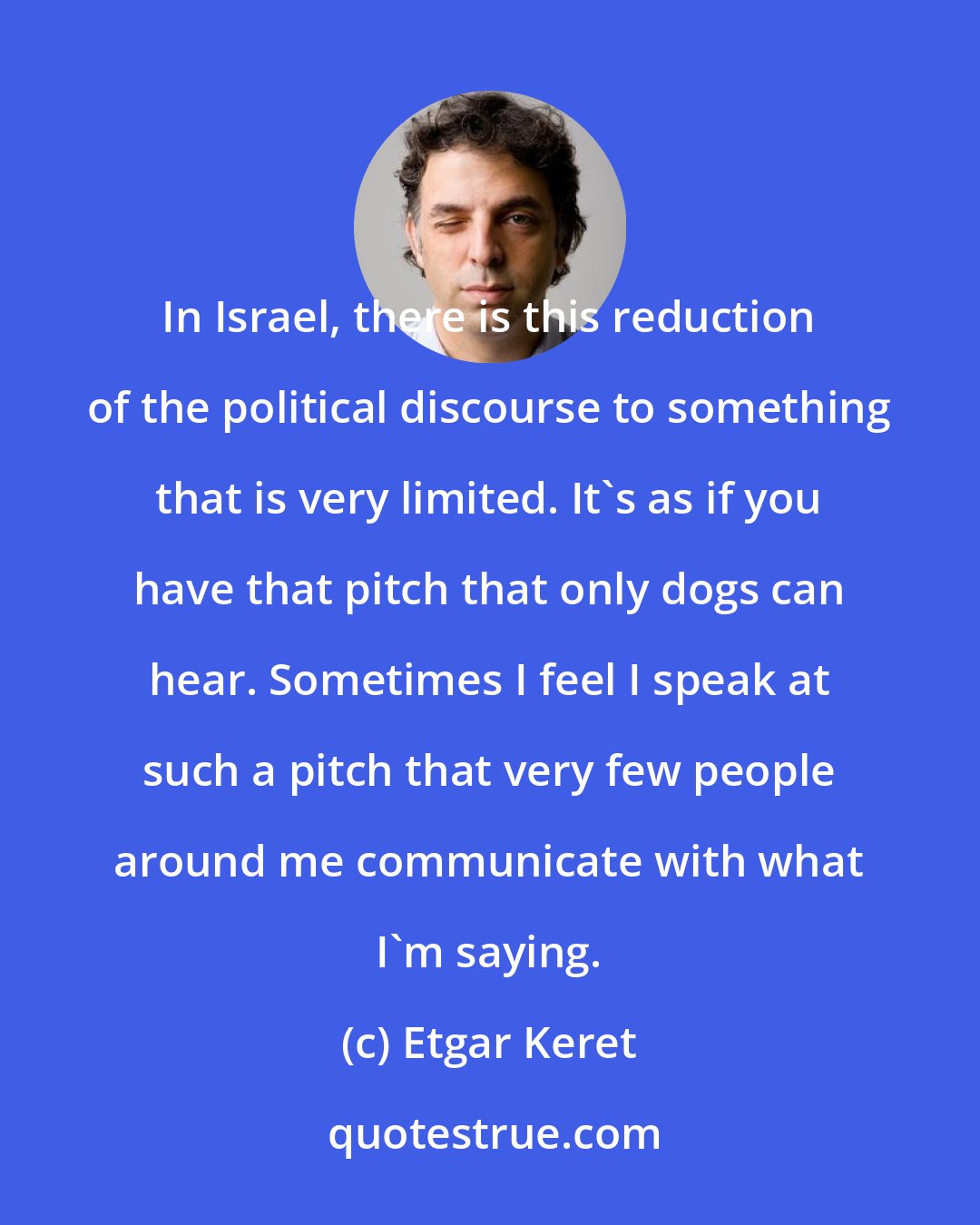 Etgar Keret: In Israel, there is this reduction of the political discourse to something that is very limited. It's as if you have that pitch that only dogs can hear. Sometimes I feel I speak at such a pitch that very few people around me communicate with what I'm saying.