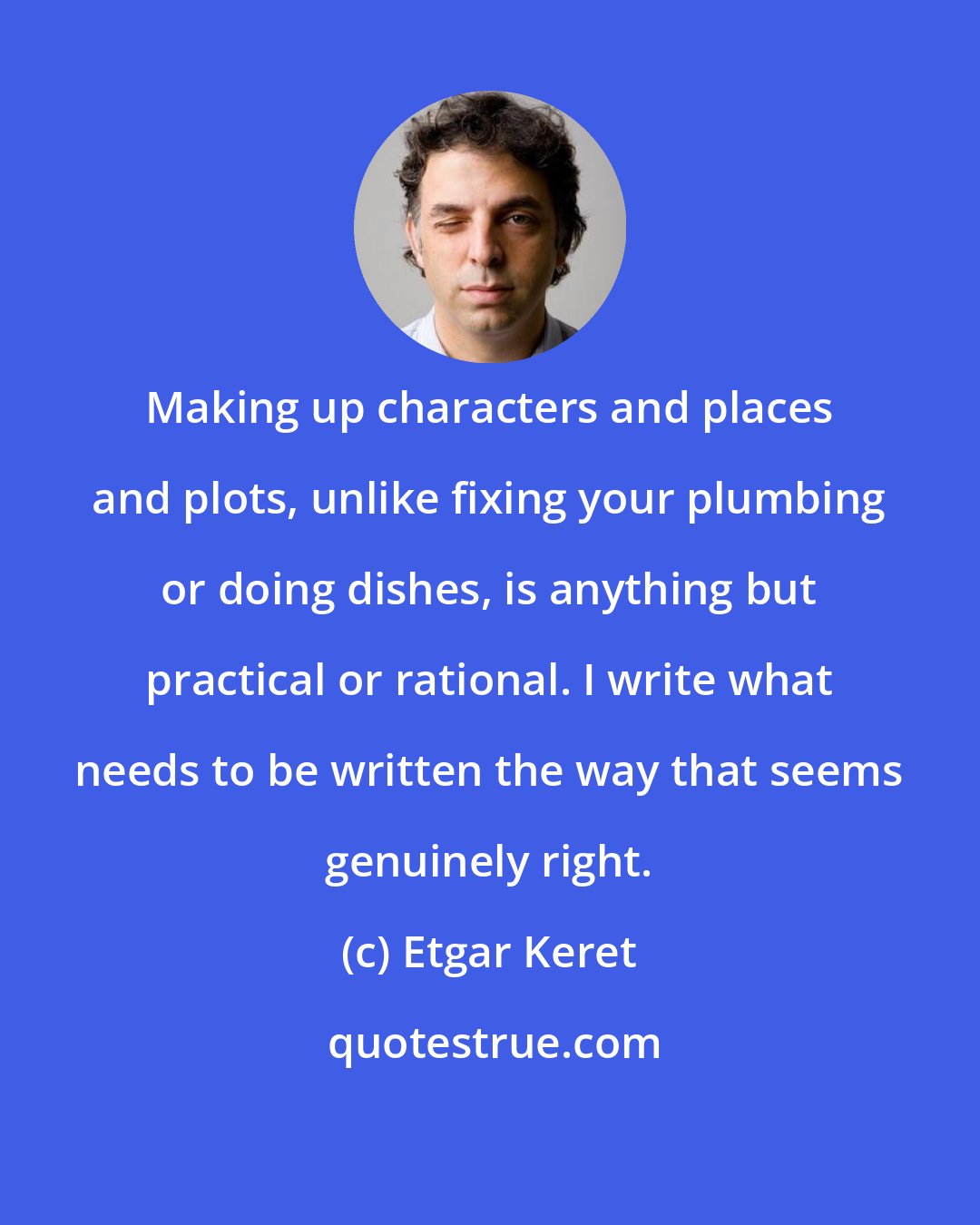 Etgar Keret: Making up characters and places and plots, unlike fixing your plumbing or doing dishes, is anything but practical or rational. I write what needs to be written the way that seems genuinely right.