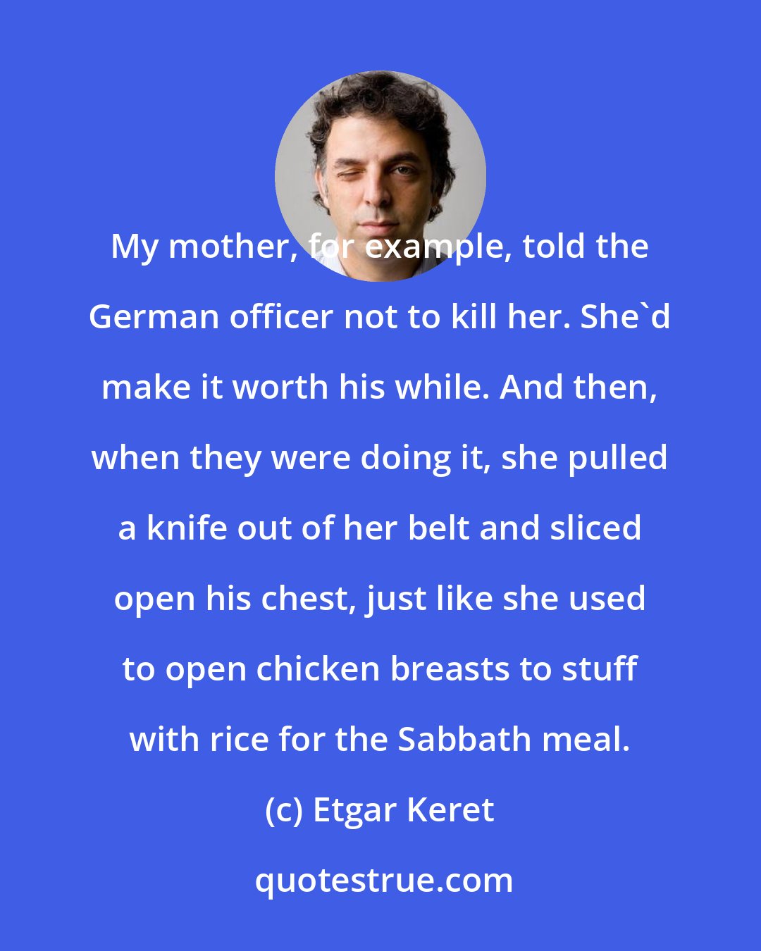 Etgar Keret: My mother, for example, told the German officer not to kill her. She'd make it worth his while. And then, when they were doing it, she pulled a knife out of her belt and sliced open his chest, just like she used to open chicken breasts to stuff with rice for the Sabbath meal.